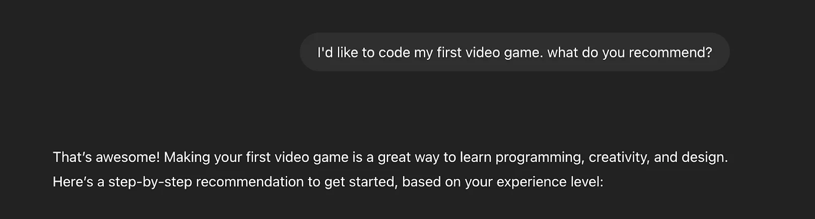 "I'd like to code my first video game. What do you recommend?" 
"Making your first video game is a great way to learn programming, creativity, and design. Here’s a step-by-step recommendation to get started, based on your experience level:"