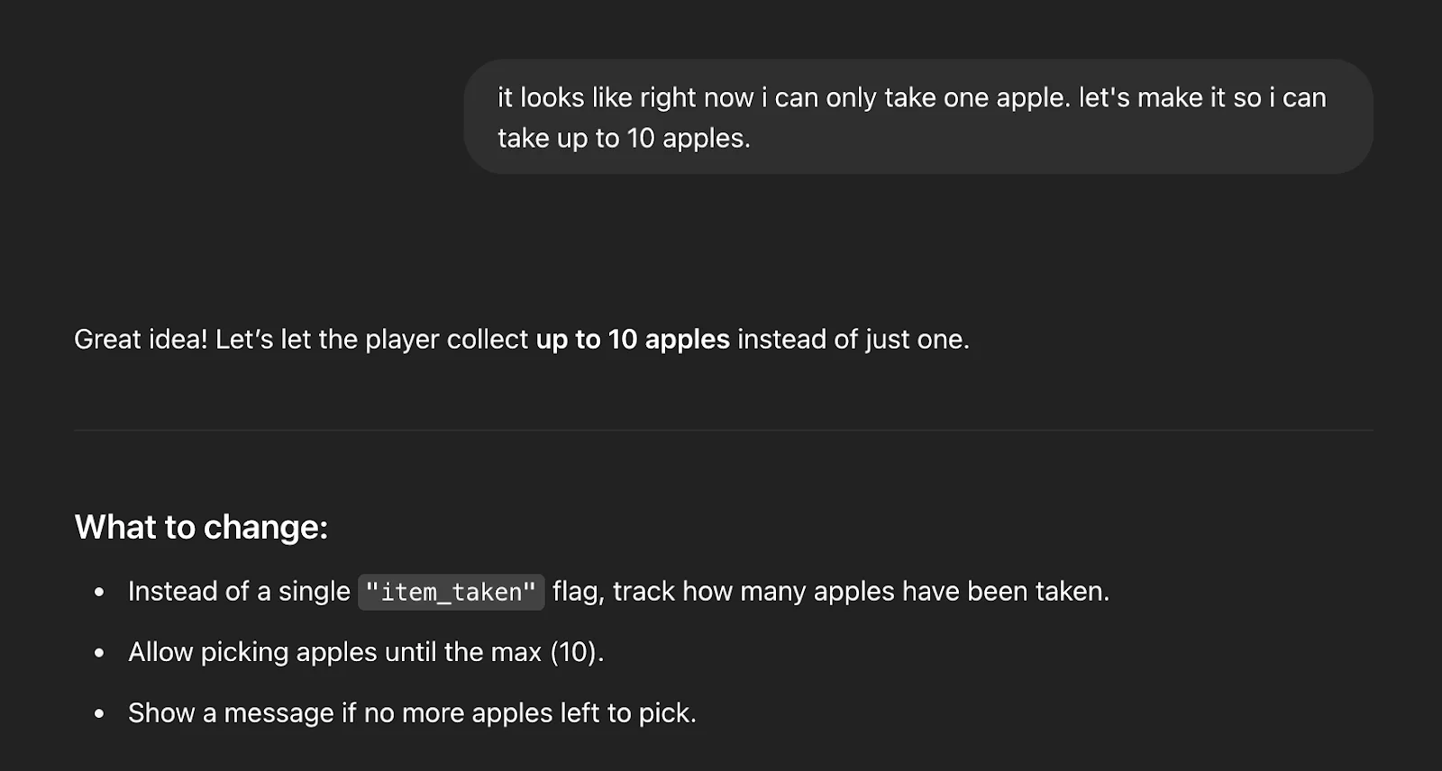It looks like right now I can only take one apple. Let's make it so I can take up to 10 apples.
Great idea! Let’s let the player collect up to 10 apples instead of just one.

What to change:
Instead of a single "item_taken" flag, track how many apples have been taken.

Allow picking apples until the max (10).

Show a message if no more apples left to pick.