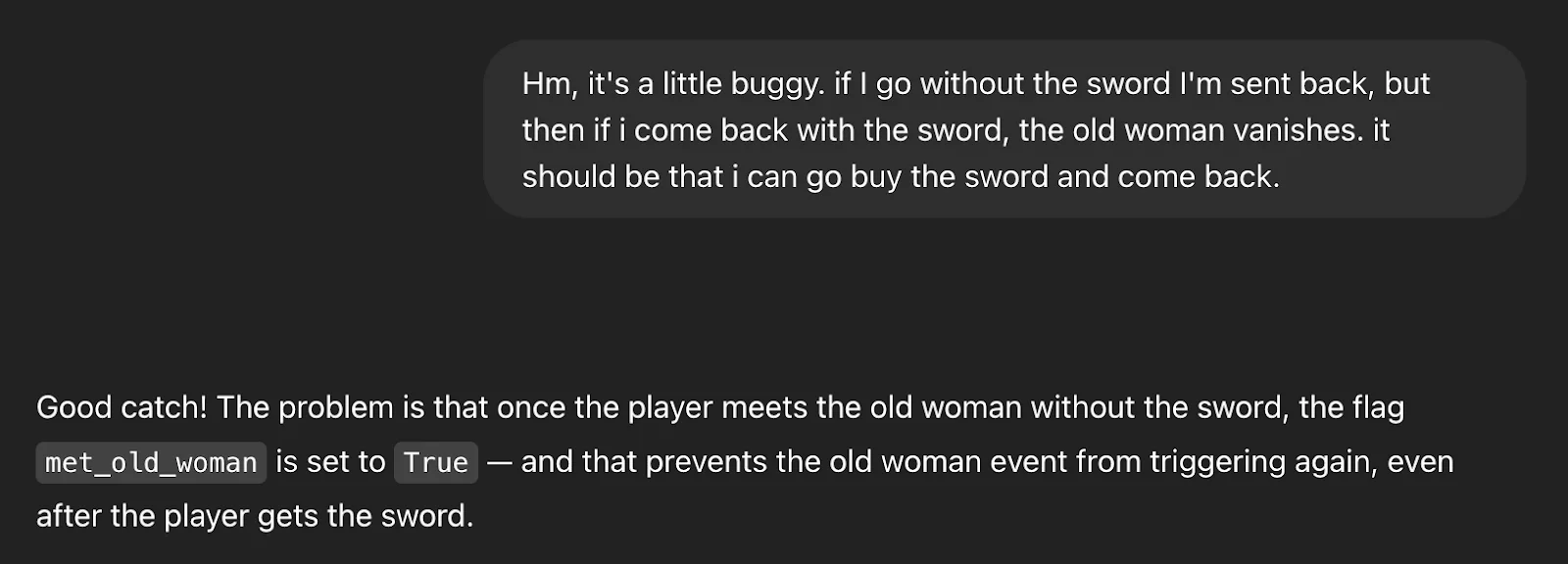 Hm, it's a little buggy. if I go without the sword I'm sent back, but then if i come back with the sword, the old woman vanishes. it should be that i can go buy the sword and come back.


ChatGPT said:
Good catch! The problem is that once the player meets the old woman without the sword, the flag met_old_woman is set to True — and that prevents the old woman event from triggering again, even after the player gets the sword.