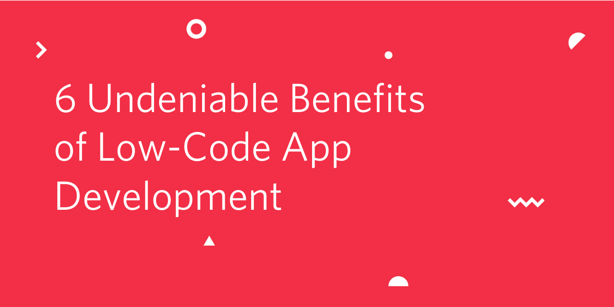 6 Undeniable Benefits of Low-Code App Development