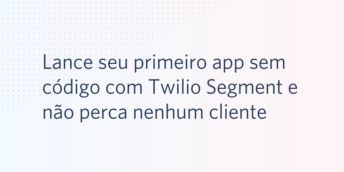 Lance seu primeiro aplicativo sem código com Twilio Segment e não perca nenhum cliente