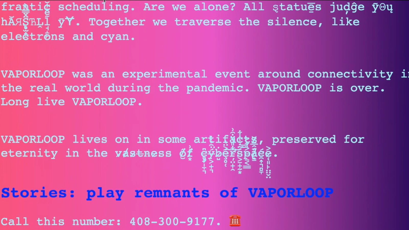 A pink to purple gradient image with glitchy text that says "Vaporloop was an experimental event around connectivity in the real world during the pandemic. Vaporloop is over. Long live vaporloop. Vaporloop lives on in some artifacts, preserved for eternity in the vastness of cyberspace. Stories: play remnants of Vaporloop. Call this number: 408-300-9177"