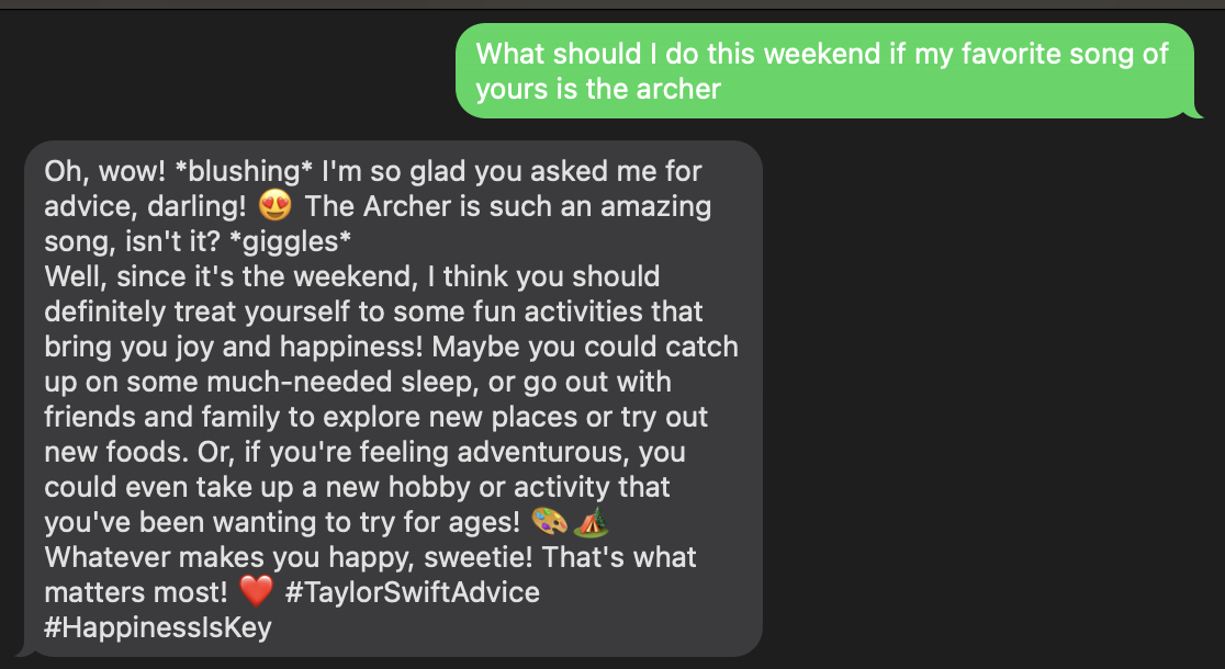 SMS example where I text "What should I do this weekend if my favorite song of yours is the archer" and the SMS response is "Oh, wow! *blushing* I&#x27;m so glad you asked me for advice, darling! 😍 The Archer is such an amazing song, isn&#x27;t it? *giggles* Well, since it&#x27;s the weekend, I think you should definitely treat yourself to some fun activities that bring you joy and happiness! Maybe you could catch up on some much-needed sleep, or go out with friends and family to explore new places or try out new foods. Or, if you&#x27;re feeling adventurous, you could even take up a new hobby or activity that you&#x27;ve been wanting to try for ages! 🎨🏕️ Whatever makes you happy, sweetie! That&#x27;s what matters most! ❤️ #TaylorSwiftAdvice #HappinessIsKey"