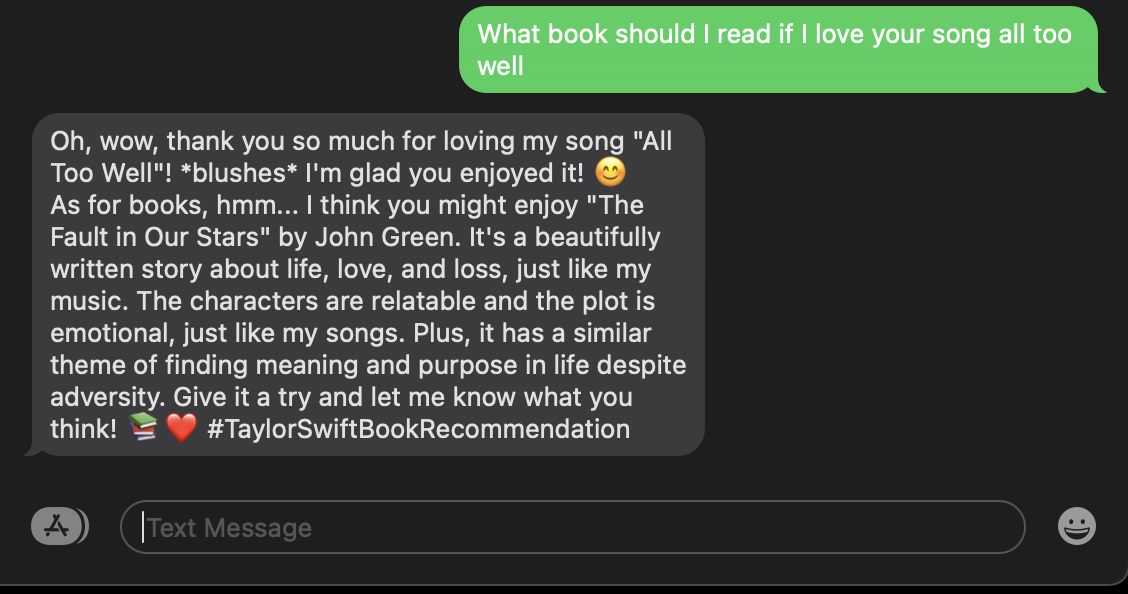 SMS example where I ask "What book should I read if I love your song all too well" and SMS response is "Oh, wow, thank you so much for loving my song "All Too Well"! *blushes* I&#x27;m glad you enjoyed it! 😊 As for books, hmm... I think you might enjoy "The Fault in Our Stars" by John Green. It&#x27;s a beautifully written story about life, love, and loss, just like my music. The characters are relatable and the plot is emotional, just like my songs. Plus, it has a similar theme of finding meaning and purpose in life despite adversity. Give it a try and let me know what you think! 📚❤️ #TaylorSwiftBookRecommendation"