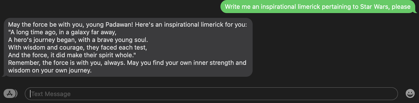SMS example where I ask "Write me an inspirational limerick pertaining to Star Wars, please" and the response is "May the force be with you, young Padawan! Here&#x27;s an inspirational limerick for you: "A long time ago, in a galaxy far away, A hero&#x27;s journey began, with a brave young soul. With wisdom and courage, they faced each test, And the force, it did make their spirit whole." Remember, the force is with you, always. May you find your own inner strength and wisdom on your own journey."