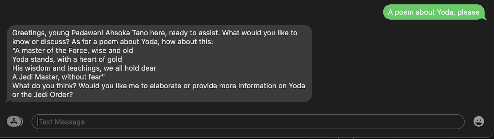 SMS example where I ask "A poem about Yoda, please" and the response SMS back is "Greetings, young Padawan! Ahsoka Tano here, ready to assist. What would you like to know or discuss? As for a poem about Yoda, how about this: "A master of the Force, wise and old Yoda stands, with a heart of gold His wisdom and teachings, we all hold dear A Jedi Master, without fear" What do you think? Would you like me to elaborate or provide more information on Yoda or the Jedi Order?"