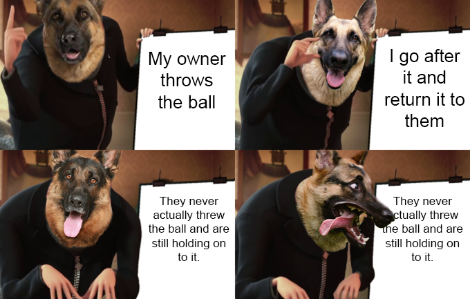 Gru meme template, but instead of Gru there"s a German Shepard. The text on the 4 different canvases says the following: "My owner throws the ball", "I go after it and return it to them", "They never actually threw the ball and are still holding on to it.", "They never actually threw the ball and are still holding on to it."