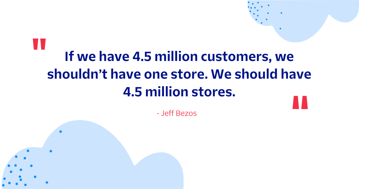 Jeff Bezos is quoted saying “If we have 4.5 million customers, we shouldn’t have one store. We should have 4.5 million stores.”